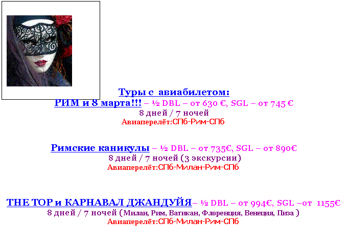Text Box:
Туры с авиабилетом:
РИМ и 8 марта!!! – ? DBL – от 630 €, SGL – от 745 €
8 дней / 7 ночей
Авиаперелёт:СПб-Рим-СПб
Римские каникулы – ? DBL – от 735€, SGL – от 890€
8 дней / 7 ночей (3 экскурсии)
Авиаперелёт:СПб-Милан-Рим-СПб
THE TOP и КАРНАВАЛ ДЖАНДУЙЯ– ? DBL – от 994€, SGL –от 1155€
8 дней / 7 ночей (Милан, Рим, Ватикан, Флоренция, Венеция, Пиза )
Авиаперелёт:СПб-Милан-Рим-СПб