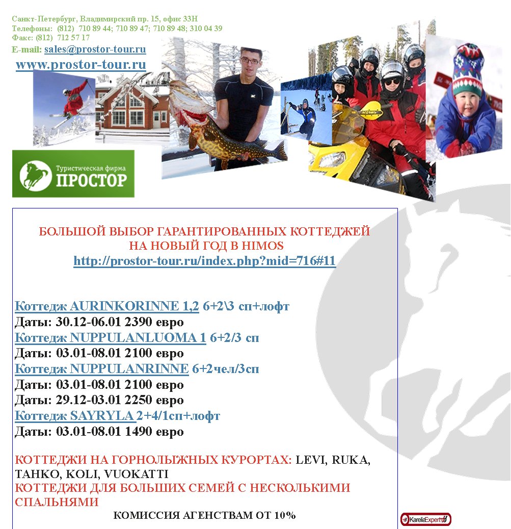 �����-���������, ������������ ��. 15, ���� 33���������:  (812)  710 89 44; 710 89 47; 710 89 48; 310 04 39����: (812)  712 57 17E-mail: sales@prostor-tour.ru www.prostor-tour.ru������� ����� ��������������� ��������� �� ����� ��� � HIMOShttp://prostor-tour.ru/index.php?mid=716#11������� AURINKORINNE 1,2 6+2\3 ��+���� ����: 30.12-06.01 2390 ����������� NUPPULANLUOMA 1 6+2/3 �� ����: 03.01-08.01 2100 ����������� NUPPULANRINNE 6+2���/3�� ����: 03.01-08.01 2100 ��������: 29.12-03.01 2250 ����������� SAYRYLA 2+4/1c�+���� ����: 03.01-08.01 1490 ������������ �� ����������� ��������: LEVI, RUKA, TAHKO, KOLI, VUOKATTI�������� ��� ������� ����� � ����������� ����������������� ��������� �� 10%