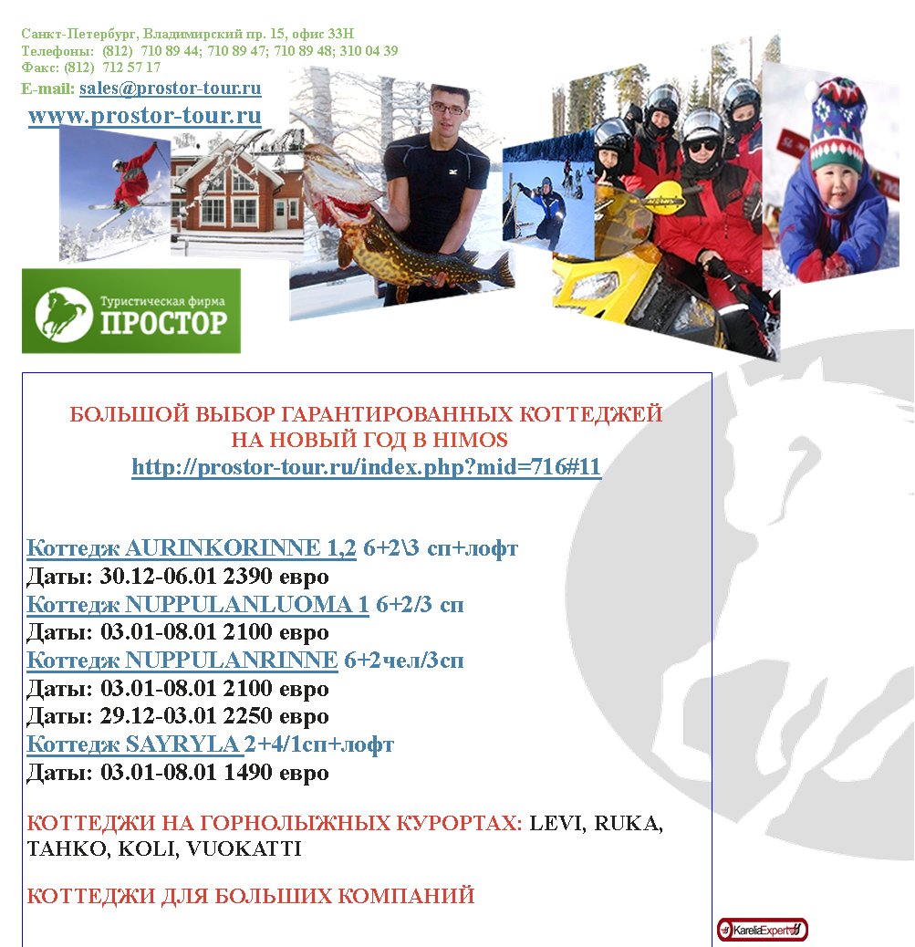 �����-���������, ������������ ��. 15, ���� 33���������:  (812)  710 89 44; 710 89 47; 710 89 48; 310 04 39����: (812)  712 57 17E-mail: sales@prostor-tour.ru www.prostor-tour.ru������� ����� ��������������� ��������� �� ����� ��� � HIMOShttp://prostor-tour.ru/index.php?mid=716#11������� AURINKORINNE 1,2 6+2\3 ��+���� ����: 30.12-06.01 2390 ����������� NUPPULANLUOMA 1 6+2/3 �� ����: 03.01-08.01 2100 ����������� NUPPULANRINNE 6+2���/3�� ����: 03.01-08.01 2100 ��������: 29.12-03.01 2250 ����������� SAYRYLA 2+4/1c�+���� ����: 03.01-08.01 1490 ������������ �� ����������� ��������: LEVI, RUKA, TAHKO, KOLI, VUOKATTI�������� ��� ������� ��������