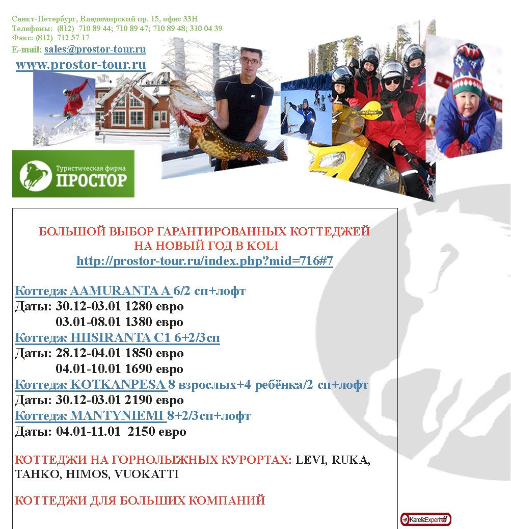 -,  . 15,  33
:  (812)  710 89 44; 710 89 47; 710 89 48; 310 04 39
: (812)  712 57 17
E-mail: sales@prostor-tour.ru
 www.prostor-tour.ru

   
     KOLI
http://prostor-tour.ru/index.php?mid=716#7

 AAMURANTA A 6/2 +
: 30.12-03.01 1280 
            03.01-08.01 1380 
 HIISIRANTA 1 6+2/3
: 28.12-04.01 1850 
            04.01-10.01 1690 
 KOTKANPESA 8 +4 /2 +
: 30.12-03.01 2190 
 MANTYNIEMI 8+2/3+
: 04.01-11.01  2150 

   : LEVI, RUKA, TAHKO, HIMOS, VUOKATTI

   

