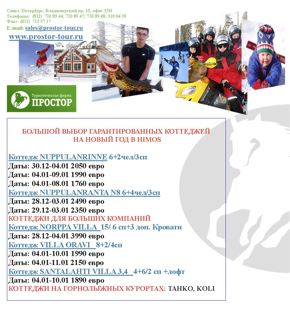 -,  . 15,  33
:  (812)  710 89 44; 710 89 47; 710 89 48; 310 04 39
: (812)  712 57 17
E-mail: sales@prostor-tour.ru
 www.prostor-tour.ru

   
     HIMOS

 NUPPULANRINNE 6+2/3 
: 30.12-04.01 2050 
: 04.01-09.01 1990 
: 04.01-08.01 1760 
 NUPPULANRANTA N8 6+4/3
: 28.12-03.01 2490 
: 29.12-03.01 2350 
   
 NORPPA VILLA  15/ 6 +3 . 
: 28.12-04.01 3990 
 VILLA ORAVI   8+2/4c
: 04.01-10.01 1990 
: 04.01-11.01 2150 
 SANTALAHTI VILLA 3,4   4+6/2  +
: 04.01-10.01 1890 
   : TAHKO, KOLI 