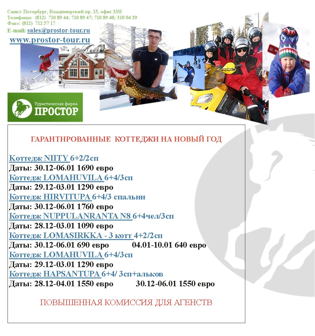 -,  . 15,  33
:  (812)  710 89 44; 710 89 47; 710 89 48; 310 04 39
: (812)  712 57 17
E-mail: sales@prostor-tour.ru
 www.prostor-tour.ru
      

K NIITY 6+2/2
: 30.12-06.01 1690 
 LOMAHUVILA 6+4/3
: 29.12-03.01 1290      
 HIRVITUPA 6+4/3 
: 30.12-06.01 1760 
 NUPPULANRANTA N8 6+4/3
: 28.12-03.01 1090 
 LOMASIRKKA - 3  4+2/2
: 30.12-06.01 690            04.01-10.01 640 
 LOMAHUVILA 6+4/3
: 29.12-03.01 1290 
 HAPSANTUPA 6+4/ 3+
: 28.12-04.01 1550            30.12-06.01 1550 

   

