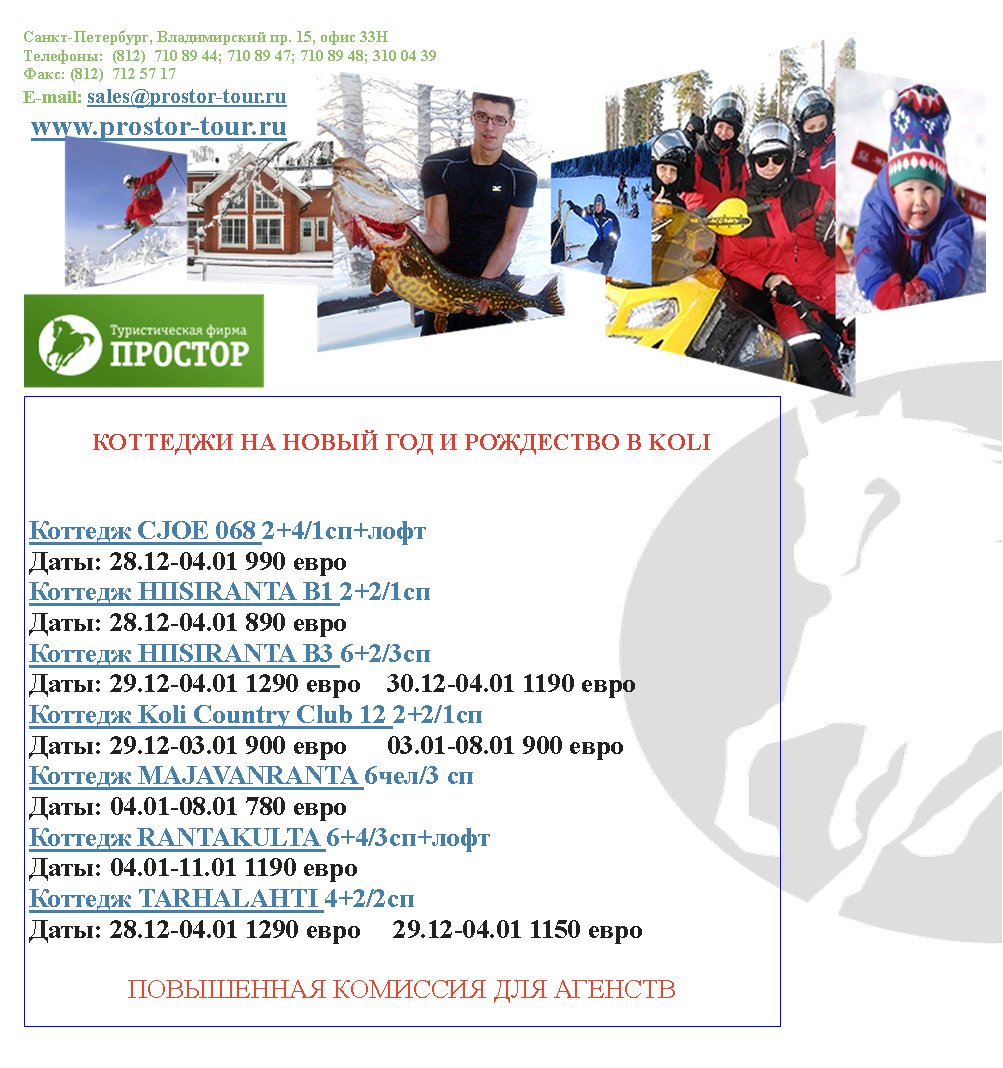 -,  . 15,  33
:  (812)  710 89 44; 710 89 47; 710 89 48; 310 04 39
: (812)  712 57 17
E-mail: sales@prostor-tour.ru
 www.prostor-tour.ru
       KOLI


 CJOE 068 2+4/1+
: 28.12-04.01 990 
 HIISIRANTA B1 2+2/1
: 28.12-04.01 890 
 HIISIRANTA B3 6+2/3
: 29.12-04.01 1290     30.12-04.01 1190 
 Koli Country Club 12 2+2/1
: 29.12-03.01 900       03.01-08.01 900 
 MAJAVANRANTA 6/3 
: 04.01-08.01 780 
 RANTAKULTA 6+4/3+
: 04.01-11.01 1190 
 TARHALAHTI 4+2/2
: 28.12-04.01 1290      29.12-04.01 1150 

   
