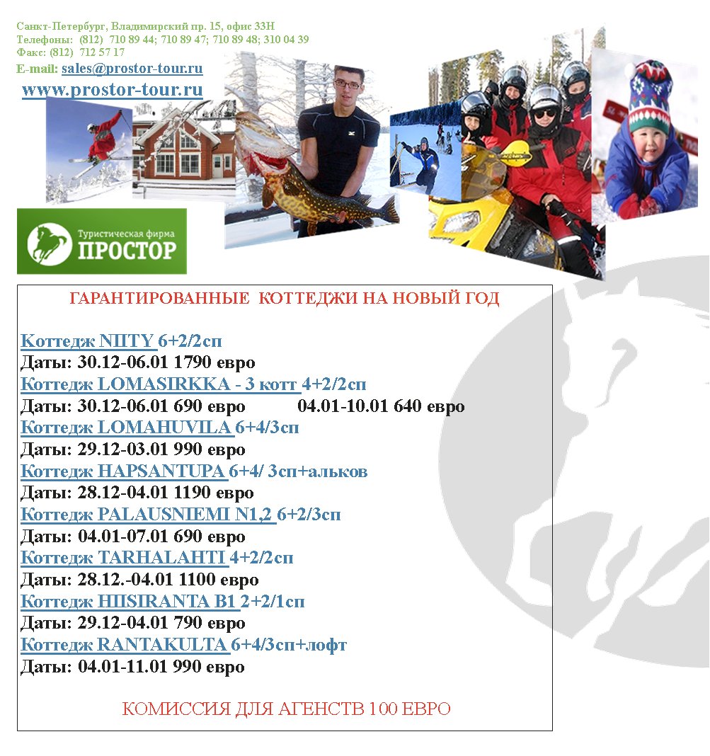 -,  . 15,  33
:  (812)  710 89 44; 710 89 47; 710 89 48; 310 04 39
: (812)  712 57 17
E-mail: sales@prostor-tour.ru
 www.prostor-tour.ru
      

K NIITY 6+2/2
: 30.12-06.01 1790 
 LOMASIRKKA - 3  4+2/2
: 30.12-06.01 690            04.01-10.01 640 
 LOMAHUVILA 6+4/3
: 29.12-03.01 990 
 HAPSANTUPA 6+4/ 3+
: 28.12-04.01 1190            
 PALAUSNIEMI N1,2 6+2/3
: 04.01-07.01 690 
 TARHALAHTI 4+2/2
: 28.12.-04.01 1100 
 HIISIRANTA B1 2+2/1
: 29.12-04.01 790 
 RANTAKULTA 6+4/3+
: 04.01-11.01 990 

    100 
